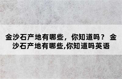 金沙石产地有哪些，你知道吗？ 金沙石产地有哪些,你知道吗英语